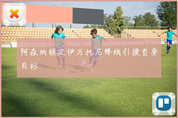 阿森纳锁定伊万托尼锋线引援首要目标