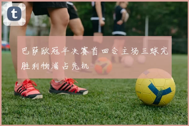 巴萨欧冠半决赛首回合主场三球完胜利物浦占先机