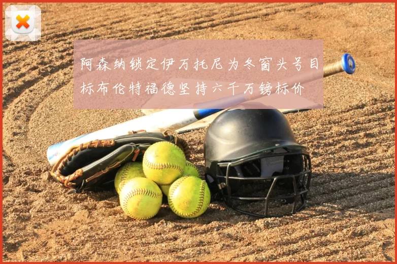 阿森纳锁定伊万托尼为冬窗头号目标布伦特福德坚持六千万镑标价