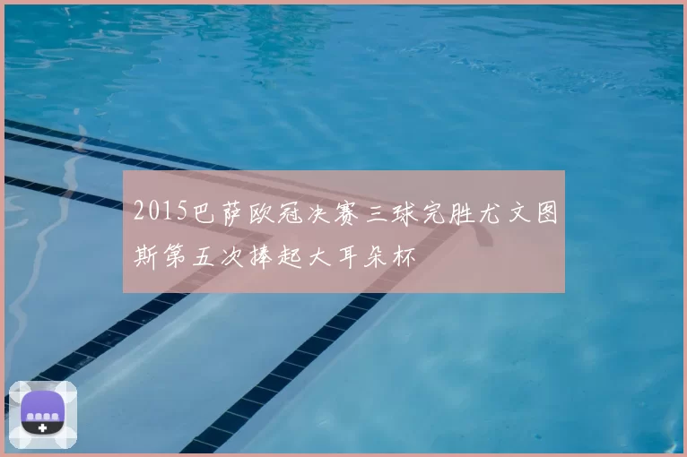 2015巴萨欧冠决赛三球完胜尤文图斯第五次捧起大耳朵杯