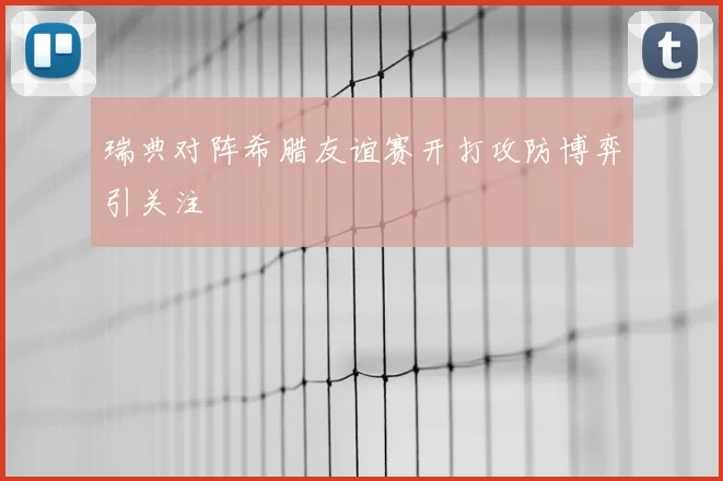 瑞典对阵希腊友谊赛开打攻防博弈引关注
