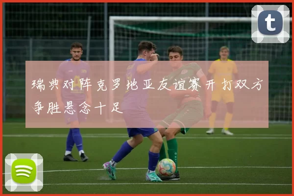 瑞典对阵克罗地亚友谊赛开打双方争胜悬念十足