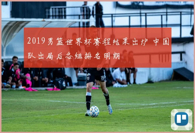 2019男篮世界杯赛程结果出炉 中国队出局后各组排名明朗