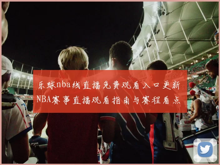 乐球nba线直播免费观看入口更新 NBA赛事直播观看指南与赛程看点
