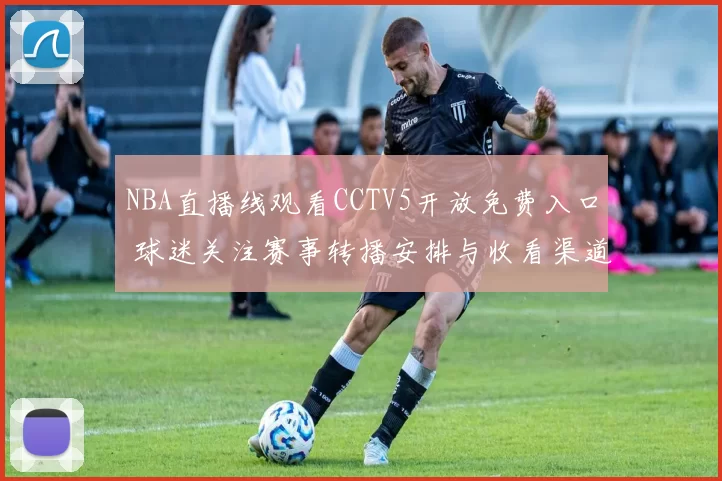 NBA直播线观看CCTV5开放免费入口 球迷关注赛事转播安排与收看渠道