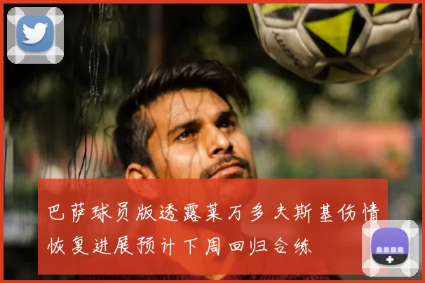 巴萨球员版透露莱万多夫斯基伤情恢复进展预计下周回归合练
