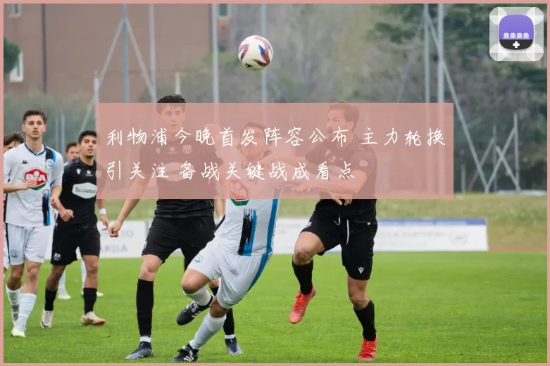 利物浦今晚首发阵容公布 主力轮换引关注 备战关键战成看点