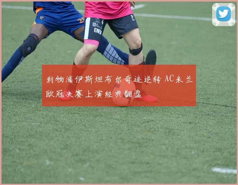 利物浦伊斯坦布尔奇迹逆转 AC米兰欧冠决赛上演经典翻盘