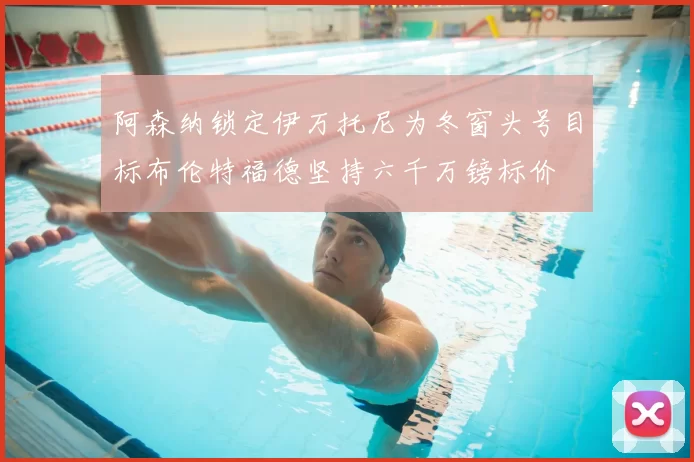 阿森纳锁定伊万托尼为冬窗头号目标布伦特福德坚持六千万镑标价