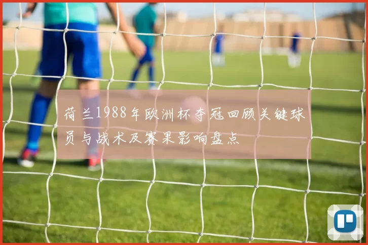 荷兰1988年欧洲杯夺冠回顾关键球员与战术及赛果影响盘点