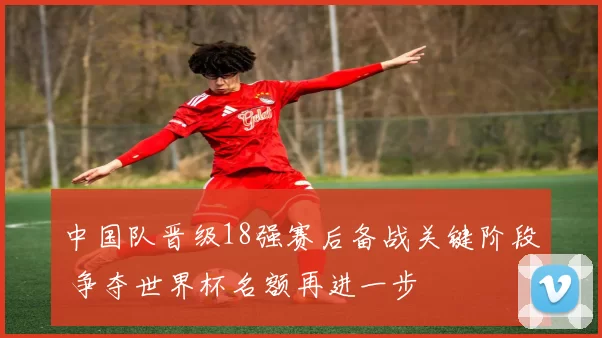 中国队晋级18强赛后备战关键阶段 争夺世界杯名额再进一步