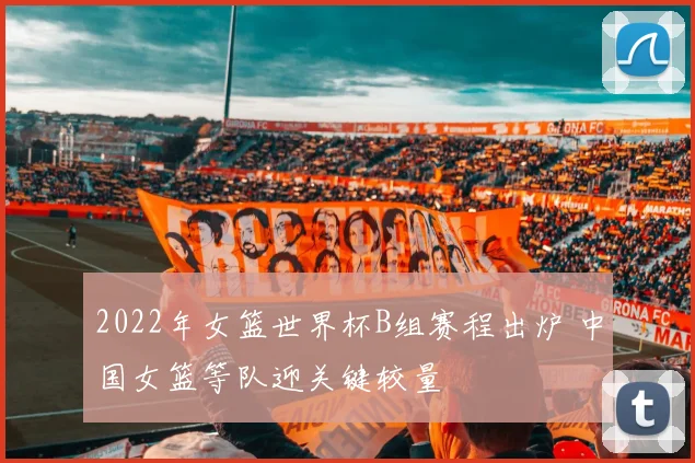 2022年女篮世界杯B组赛程出炉 中国女篮等队迎关键较量