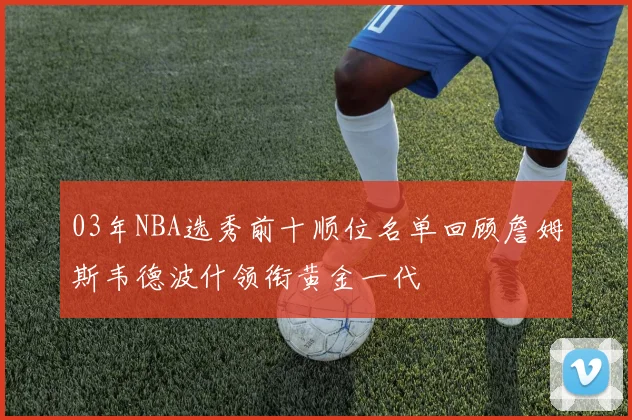 03年NBA选秀前十顺位名单回顾詹姆斯韦德波什领衔黄金一代