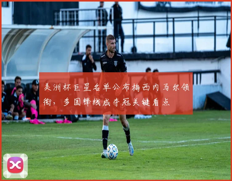 美洲杯巨星名单公布梅西内马尔领衔，多国锋线成夺冠关键看点